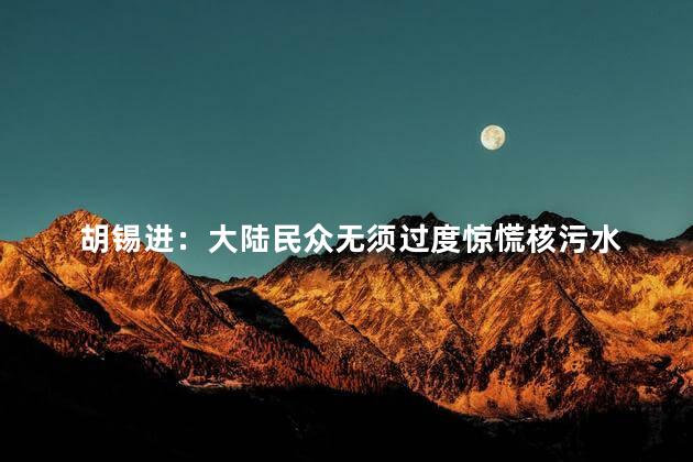 胡锡进：大陆民众无须过度惊慌核污水 大陆民众也应该保持理性